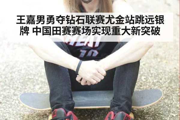 王嘉男勇夺钻石联赛尤金站跳远银牌 中国田赛赛场实现重大新突破
